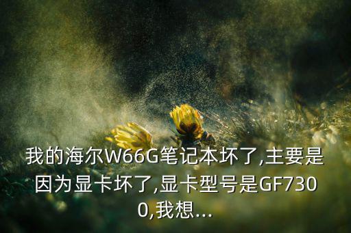 我的海尔W66G笔记本坏了,主要是因为显卡坏了,显卡型号是GF7300,我想...