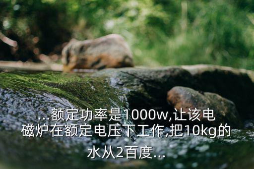 ...额定功率是1000w,让该电磁炉在额定电压下工作,把10kg的水从2百度...