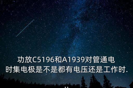 功放C5196和A1939对管通电时集电极是不是都有电压还是工作时...