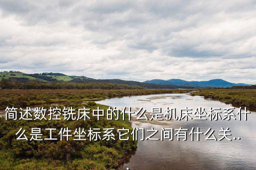 简述数控铣床中的什么是机床坐标系什么是工件坐标系它们之间有什么关...