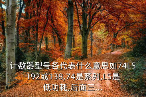 计数器型号各代表什么意思如74LS192或138,74是系列,LS是低功耗,后面三...