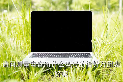 测量电容 用什么表,万用表怎么测电容?一文读懂