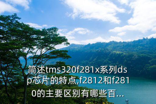 简述tms320f281x系列dsp芯片的特点,f2812和f2810的主要区别有哪些百...