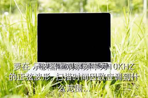 要在 示波器上观察频率为10KHZ的正弦波形, 扫描时间因数应调到什么范围...