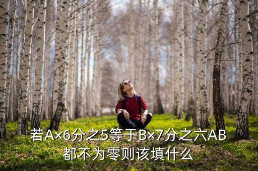 若A×6分之5等于B×7分之六AB都不为零则该填什么