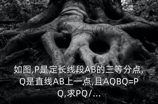 如图,P是定长线段AB的三等分点,Q是直线AB上一点,且AQBQ=PQ,求PQ/...